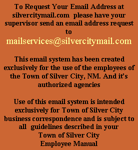 Text Box: To Request Your Email Address at silvercitymail.com  please have your supervisor send an email address request tomailservices@silvercitymail.comThis email system has been created exclusively for the use of the employees of the Town of Silver City, NM. And its authorized agenciesUse of this email system is intended exclusively for Town of Silver City business correspondence and is subject to all  guidelines described in your Town of Silver City Employee Manual
